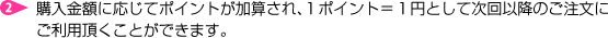 購入金額に応じてポイントが加算（ポイントは発送完了時に加算されます）され、１円＝１ポイントとして次回以降のご注文にご利用頂くことができます。